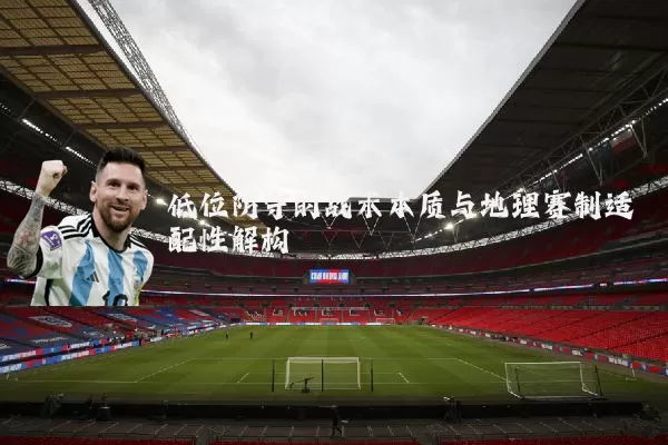 低位防守的战术本质与地理赛制适配性解构
